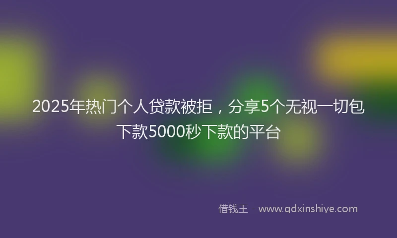 2025年热门个人贷款被拒，分享5个无视一切包下款5000秒下款的平台