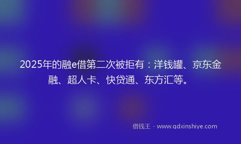 2025年的融e借第二次被拒有：洋钱罐、京东金融、超人卡、快贷通、东方汇等。