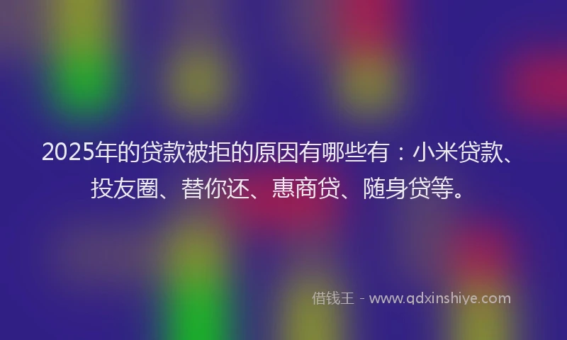 2025年的贷款被拒的原因有哪些有：小米贷款、投友圈、替你还、惠商贷、随身贷等。