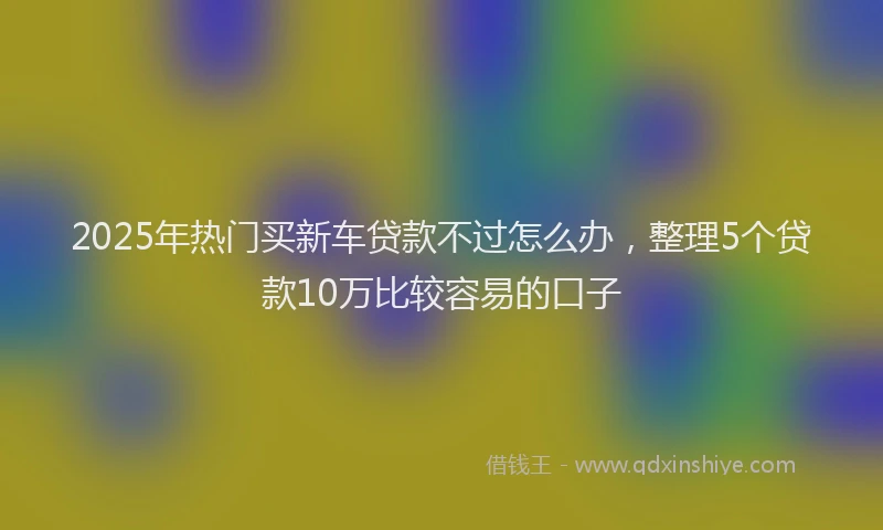 2025年热门买新车贷款不过怎么办，整理5个贷款10万比较容易的口子