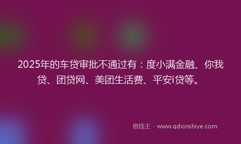 2025年的车贷审批不通过有：度小满金融、你我贷、团贷网、美团生活费、平安i贷等。