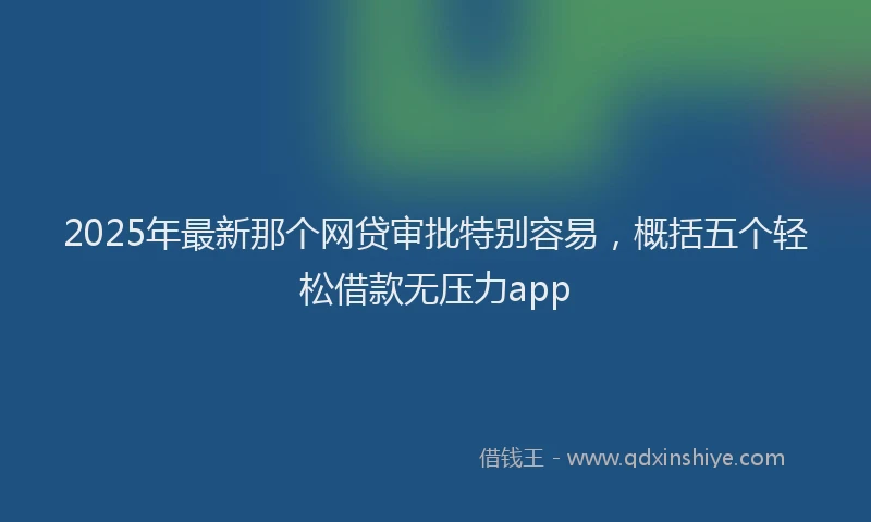 2025年最新那个网贷审批特别容易，概括五个轻松借款无压力app