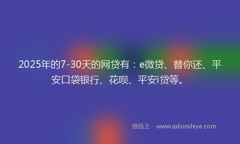 2025年的7-30天的网贷有：e微贷、替你还、平安口袋银行、花呗、平安i贷等。