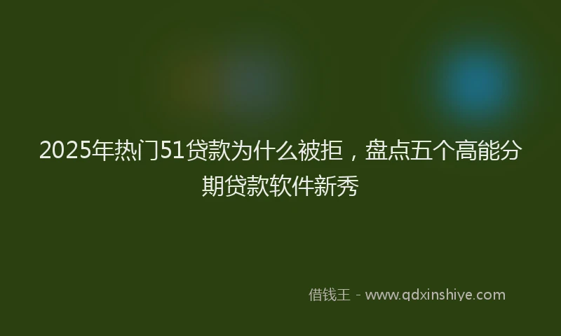 2025年热门51贷款为什么被拒，盘点五个高能分期贷款软件新秀