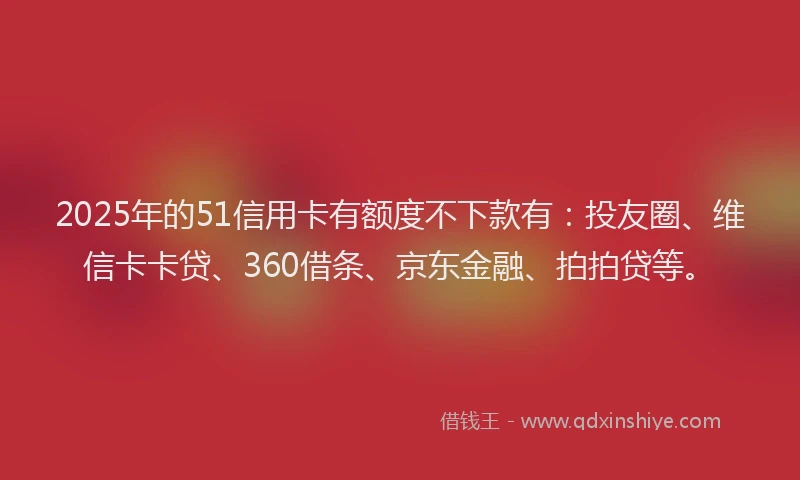 2025年的51信用卡有额度不下款有：投友圈、维信卡卡贷、360借条、京东金融、拍拍贷等。