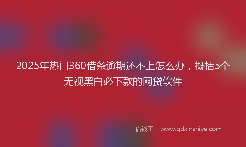 2025年热门360借条逾期还不上怎么办，概括5个无视黑白必下款的网贷软件