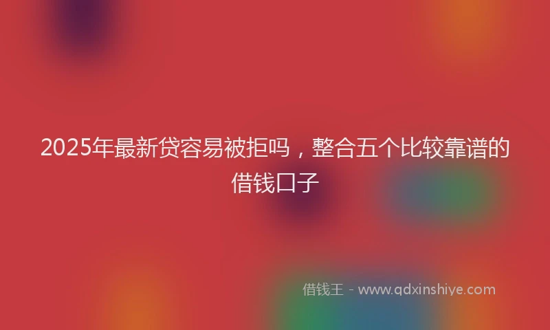 2025年最新贷容易被拒吗，整合五个比较靠谱的借钱口子