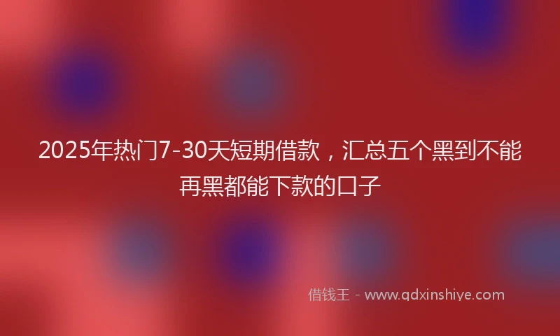 2025年热门7-30天短期借款，汇总五个黑到不能再黑都能下款的口子