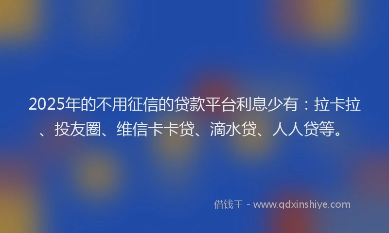 2025年的不用征信的贷款平台利息少有：拉卡拉、投友圈、维信卡卡贷、滴水贷、人人贷等。