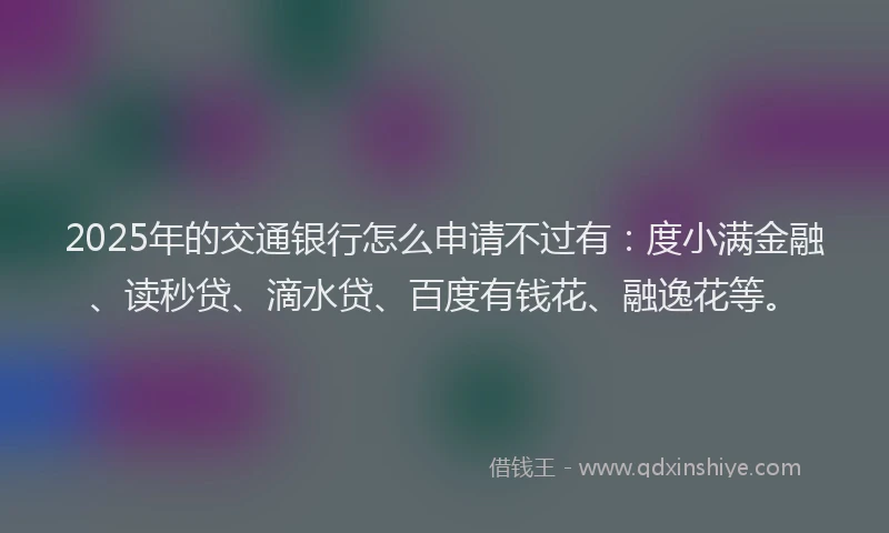 2025年的交通银行怎么申请不过有：度小满金融、读秒贷、滴水贷、百度有钱花、融逸花等。
