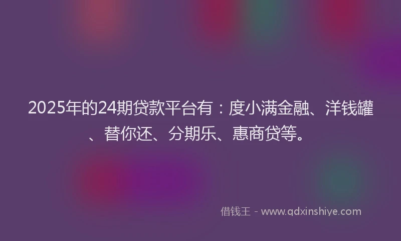 2025年的24期贷款平台有：度小满金融、洋钱罐、替你还、分期乐、惠商贷等。