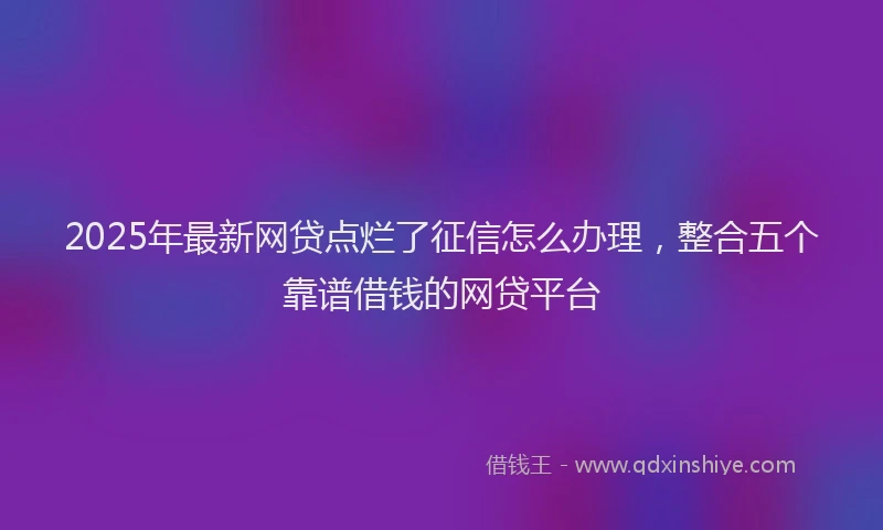 2025年最新网贷点烂了征信怎么办理，整合五个靠谱借钱的网贷平台