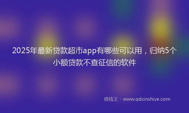 2025年最新贷款超市app有哪些可以用，归纳5个小额贷款不查征信的软件