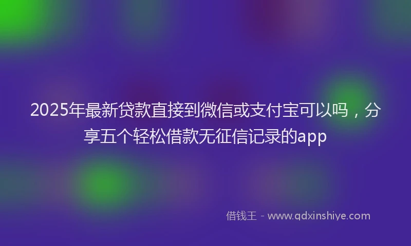 2025年最新贷款直接到微信或支付宝可以吗，分享五个轻松借款无征信记录的app