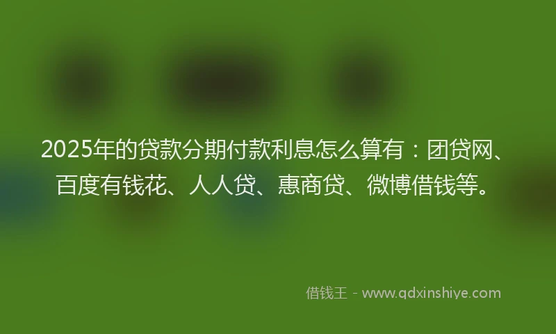 2025年的贷款分期付款利息怎么算有：团贷网、百度有钱花、人人贷、惠商贷、微博借钱等。