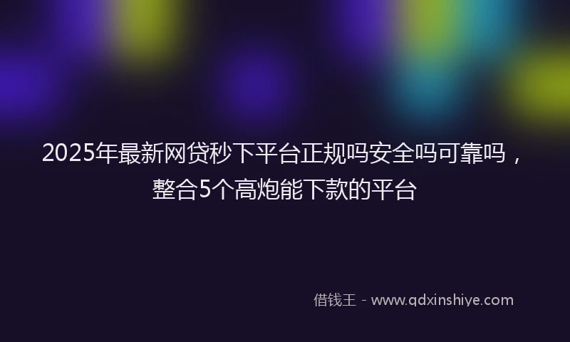 2025年最新网贷秒下平台正规吗安全吗可靠吗，整合5个高炮能下款的平台
