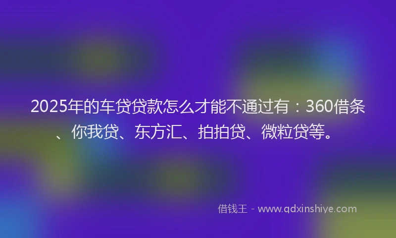 2025年的车贷贷款怎么才能不通过有：360借条、你我贷、东方汇、拍拍贷、微粒贷等。