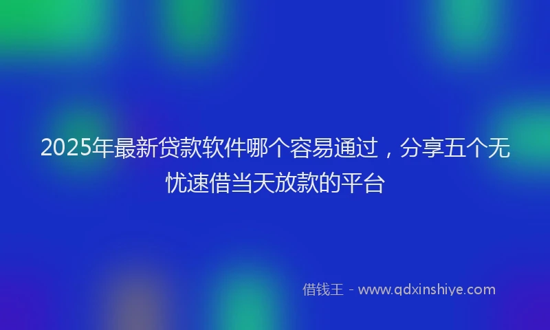 2025年最新贷款软件哪个容易通过，分享五个无忧速借当天放款的平台
