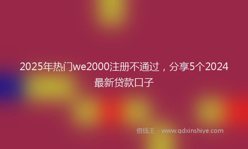 2025年热门we2000注册不通过，分享5个2024最新贷款口子