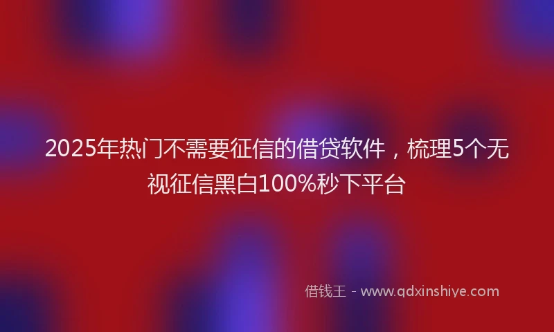 2025年热门不需要征信的借贷软件，梳理5个无视征信黑白100%秒下平台