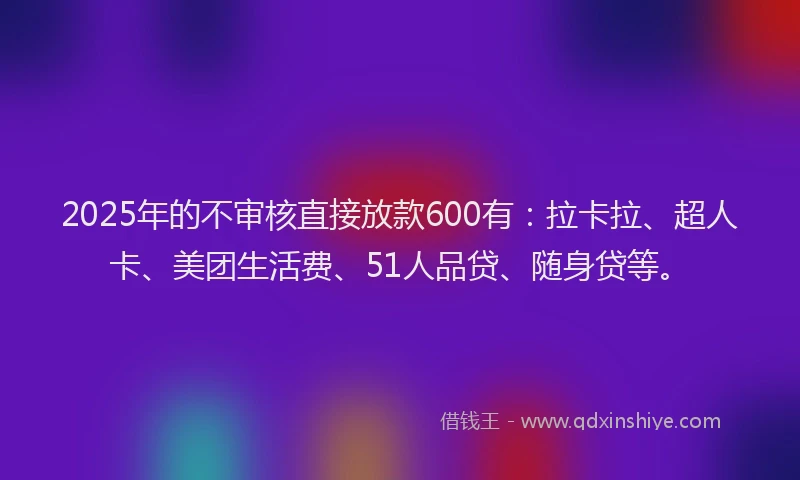 2025年的不审核直接放款600有：拉卡拉、超人卡、美团生活费、51人品贷、随身贷等。
