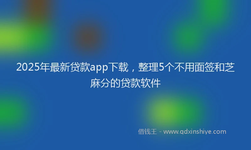 2025年最新贷款app下载，整理5个不用面签和芝麻分的贷款软件