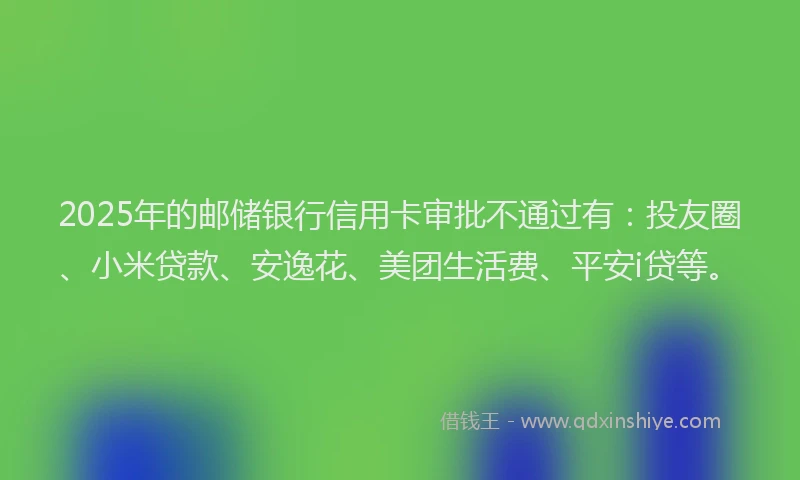 2025年的邮储银行信用卡审批不通过有：投友圈、小米贷款、安逸花、美团生活费、平安i贷等。