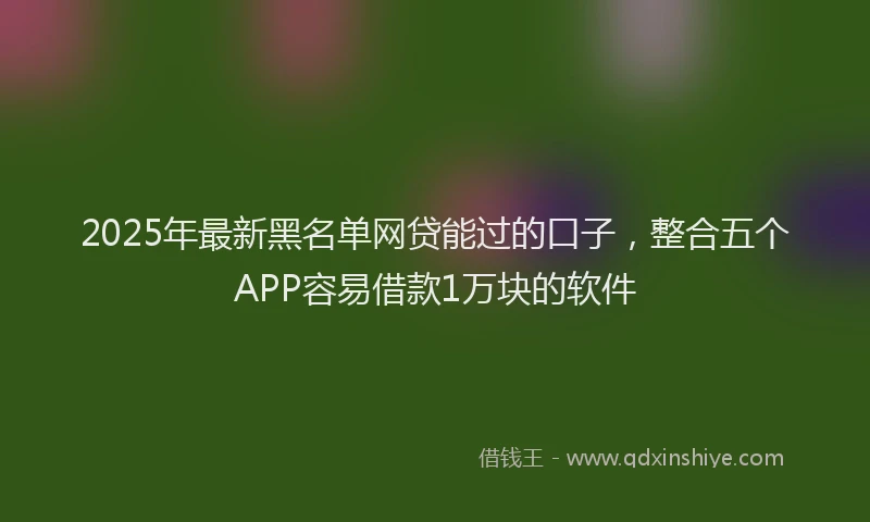 2025年最新黑名单网贷能过的口子，整合五个APP容易借款1万块的软件