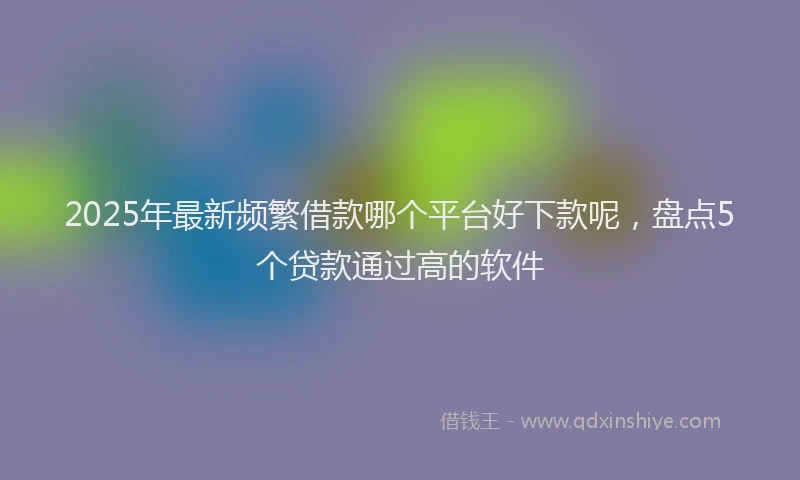 2025年最新频繁借款哪个平台好下款呢，盘点5个贷款通过高的软件