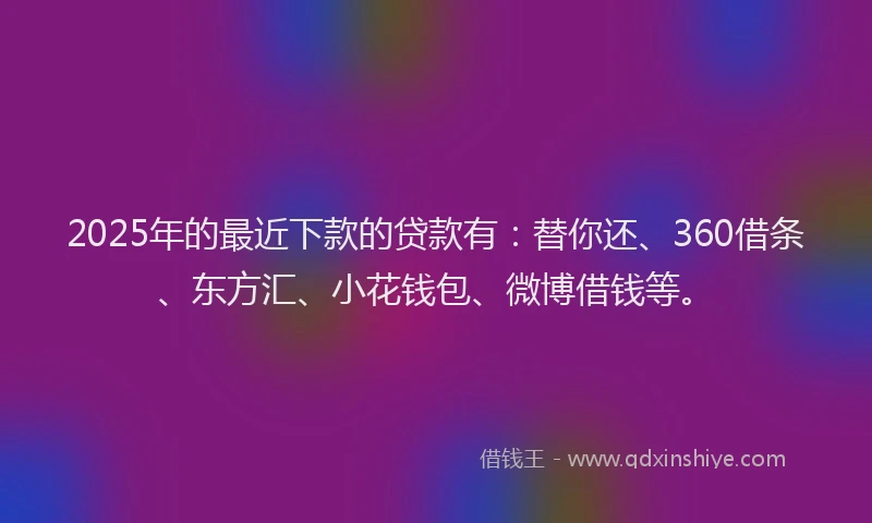 2025年的最近下款的贷款有：替你还、360借条、东方汇、小花钱包、微博借钱等。
