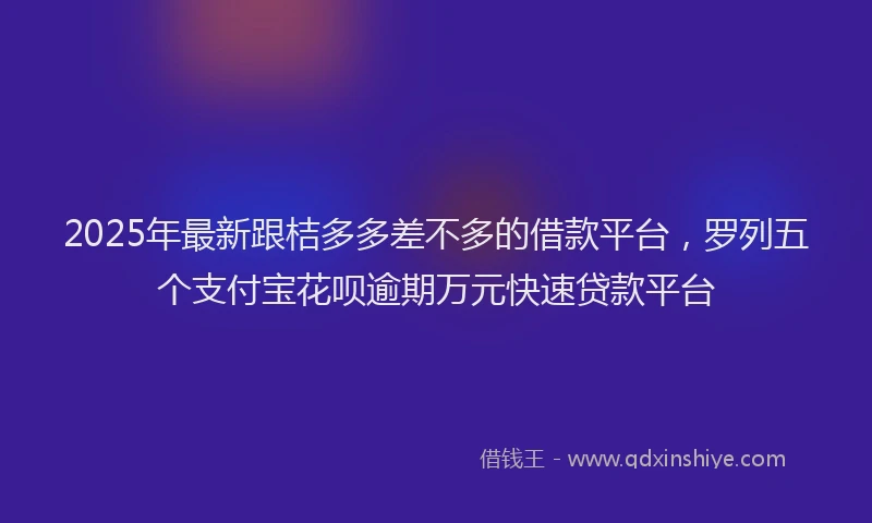 2025年最新跟桔多多差不多的借款平台，罗列五个支付宝花呗逾期万元快速贷款平台