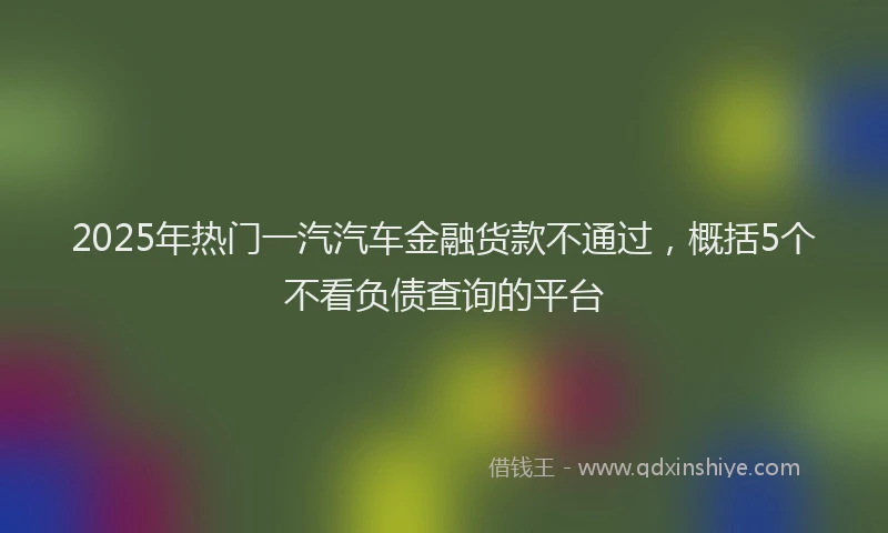 2025年热门一汽汽车金融货款不通过，概括5个不看负债查询的平台