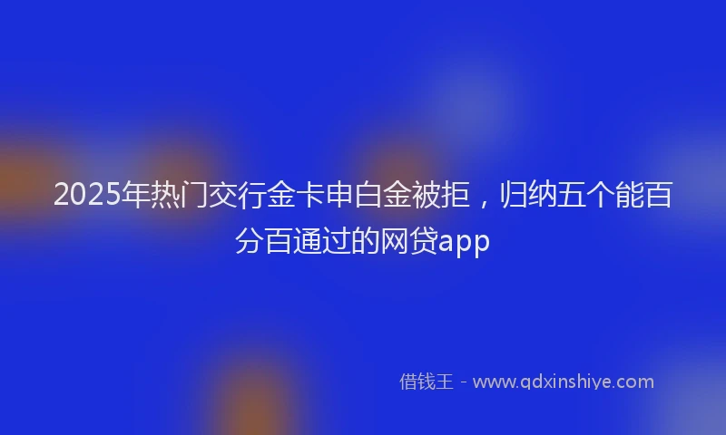 2025年热门交行金卡申白金被拒，归纳五个能百分百通过的网贷app