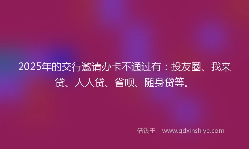 2025年的交行邀请办卡不通过有：投友圈、我来贷、人人贷、省呗、随身贷等。