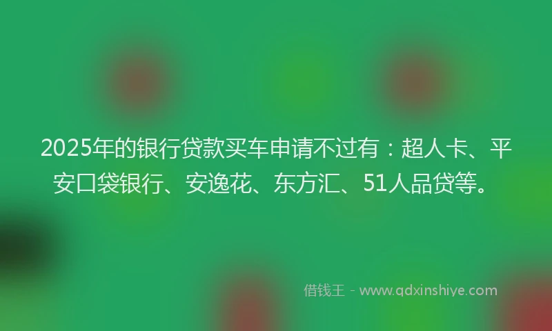 2025年的银行贷款买车申请不过有：超人卡、平安口袋银行、安逸花、东方汇、51人品贷等。