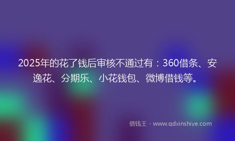 2025年的花了钱后审核不通过有：360借条、安逸花、分期乐、小花钱包、微博借钱等。