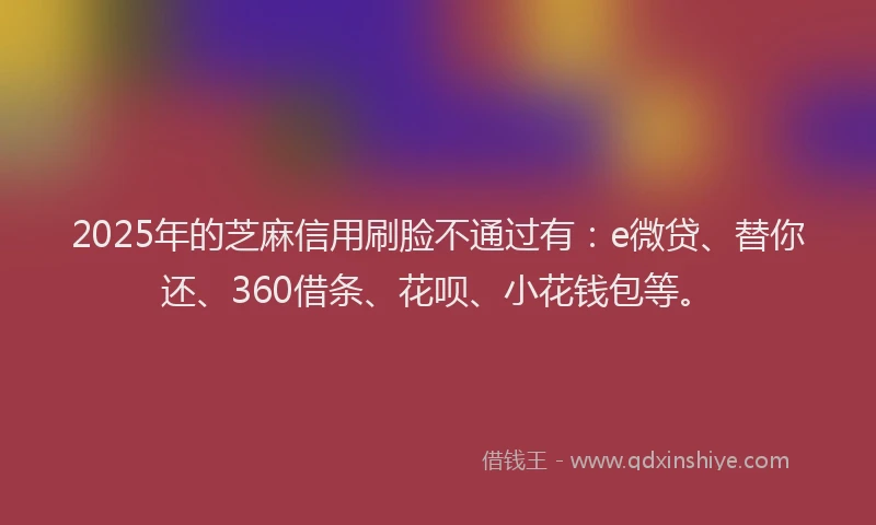 2025年的芝麻信用刷脸不通过有：e微贷、替你还、360借条、花呗、小花钱包等。