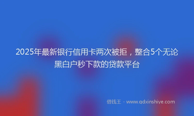 2025年最新银行信用卡两次被拒，整合5个无论黑白户秒下款的贷款平台