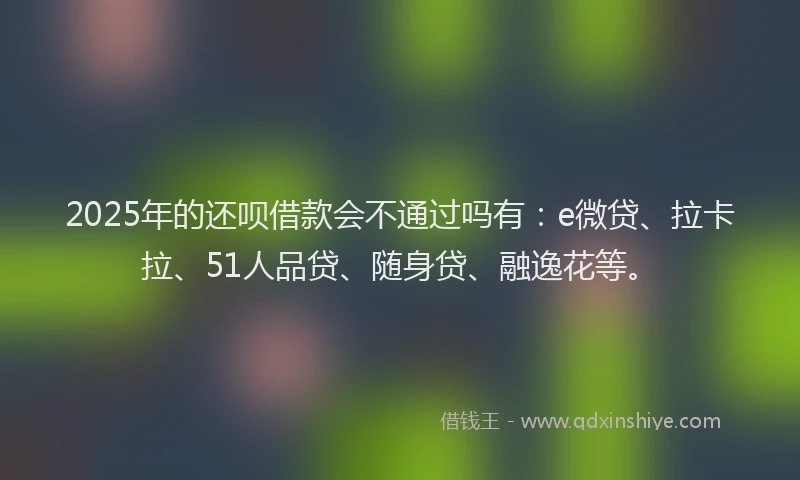 2025年的还呗借款会不通过吗有：e微贷、拉卡拉、51人品贷、随身贷、融逸花等。