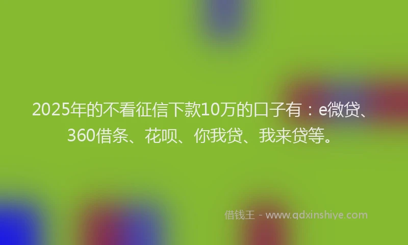 2025年的不看征信下款10万的口子有：e微贷、360借条、花呗、你我贷、我来贷等。