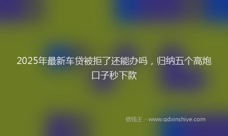 2025年最新车贷被拒了还能办吗，归纳五个高炮口子秒下款