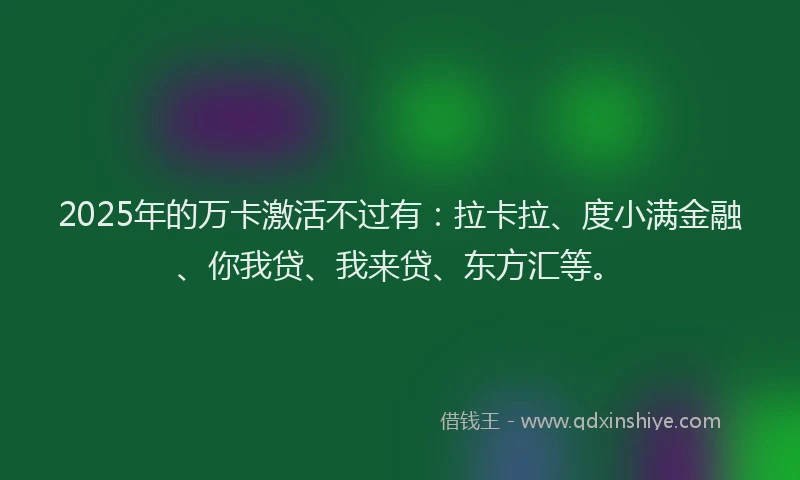 2025年的万卡激活不过有：拉卡拉、度小满金融、你我贷、我来贷、东方汇等。