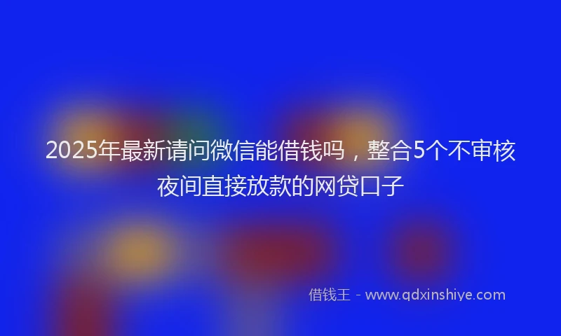 2025年最新请问微信能借钱吗，整合5个不审核夜间直接放款的网贷口子