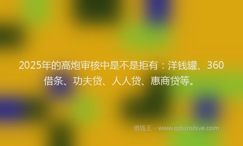 2025年的高炮审核中是不是拒有：洋钱罐、360借条、功夫贷、人人贷、惠商贷等。