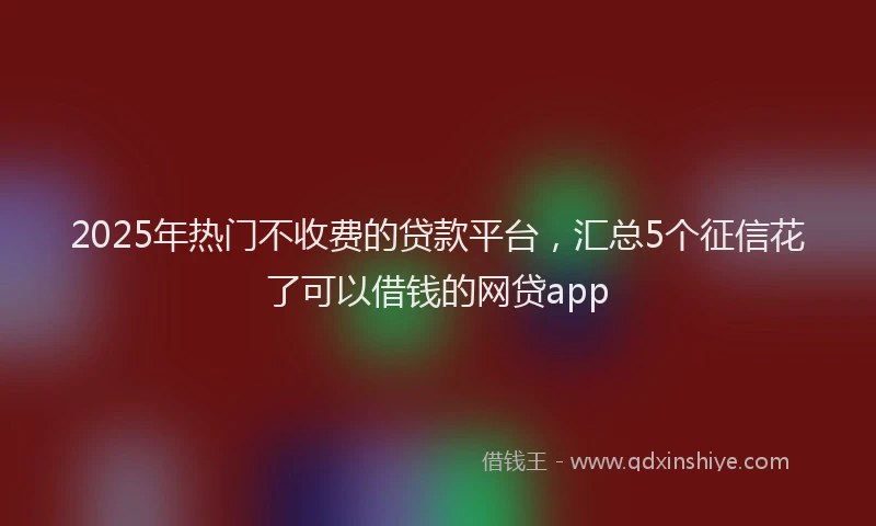 2025年热门不收费的贷款平台，汇总5个征信花了可以借钱的网贷app