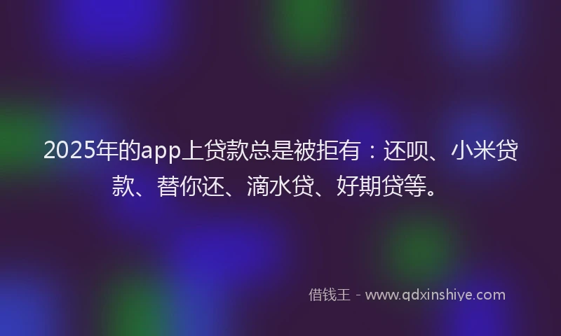 2025年的app上贷款总是被拒有：还呗、小米贷款、替你还、滴水贷、好期贷等。