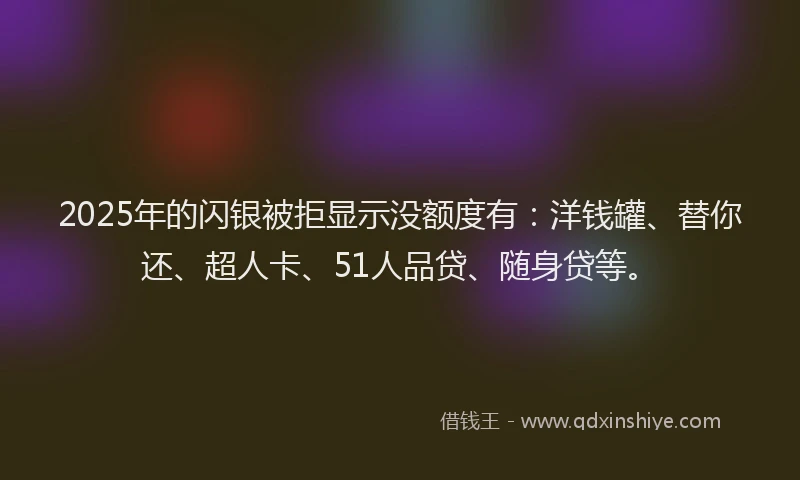 2025年的闪银被拒显示没额度有：洋钱罐、替你还、超人卡、51人品贷、随身贷等。