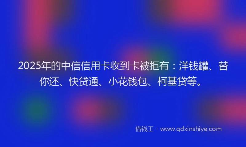 2025年的中信信用卡收到卡被拒有：洋钱罐、替你还、快贷通、小花钱包、柯基贷等。