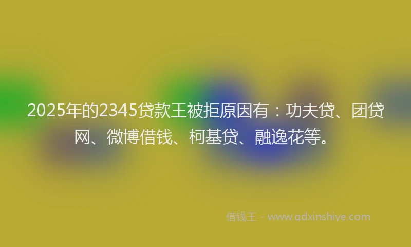 2025年的2345贷款王被拒原因有：功夫贷、团贷网、微博借钱、柯基贷、融逸花等。