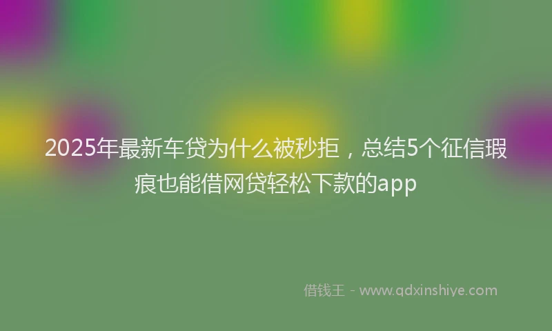 2025年最新车贷为什么被秒拒，总结5个征信瑕疵也能借网贷轻松下款的app
